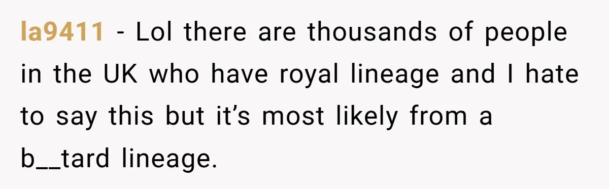 la9411 − Lol there are thousands of people in the UK who have royal lineage and I hate to say this but it’s most likely from a b__tard lineage.