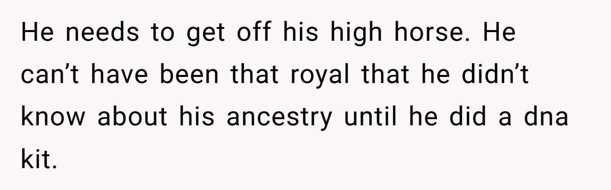 He needs to get off his high horse. He can’t have been that royal that he didn’t know about his ancestry until he did a dna kit.