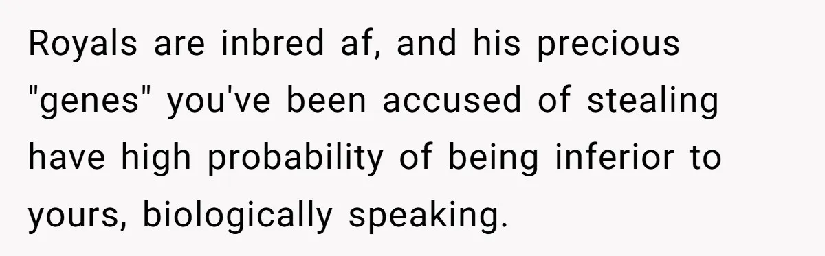 Royals are inbred af, and his precious "genes" you've been accused of stealing have high probability of being inferior to yours, biologically speaking.