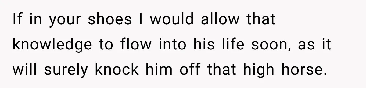 If in your shoes I would allow that knowledge to flow into his life soon, as it will surely knock him off that high horse.