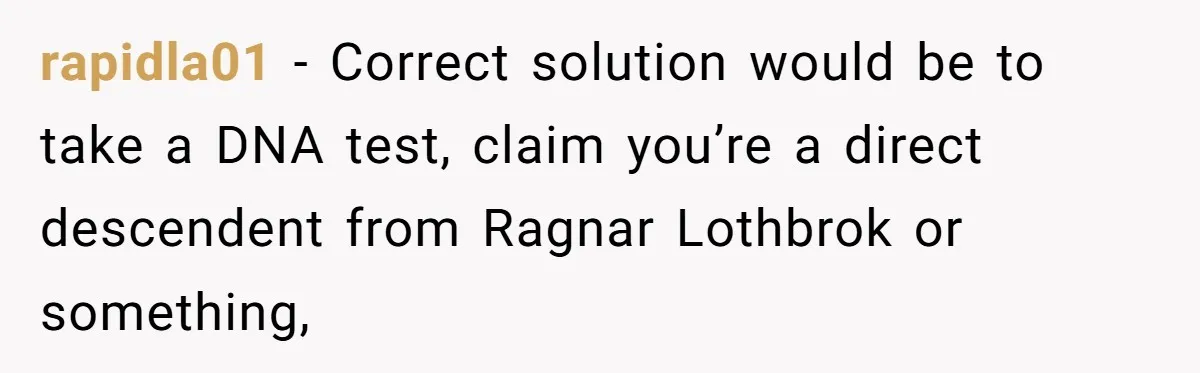 rapidla01 − Correct solution would be to take a DNA test, claim you’re a direct descendent from Ragnar Lothbrok or something,