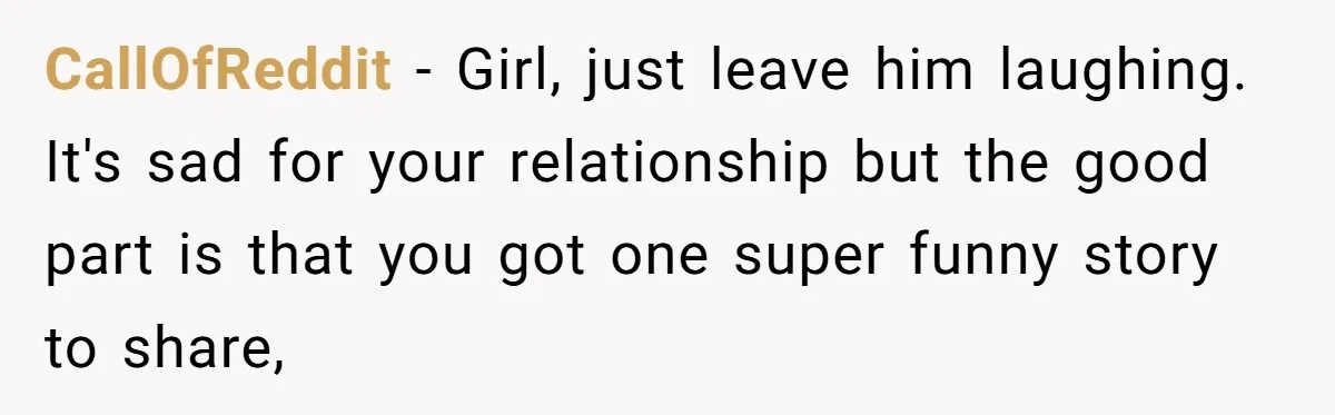 CallOfReddit − Girl, just leave him laughing. It's sad for your relationship but the good part is that you got one super funny story to share,
