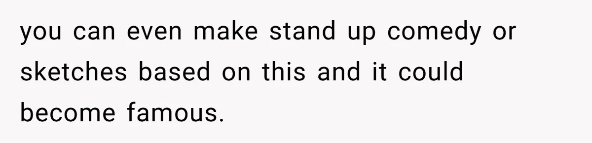 you can even make stand up comedy or sketches based on this and it could become famous.