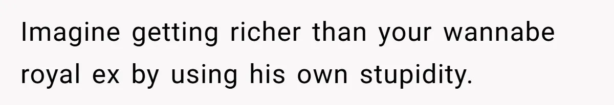 Imagine getting richer than your wannabe royal ex by using his own stupidity.