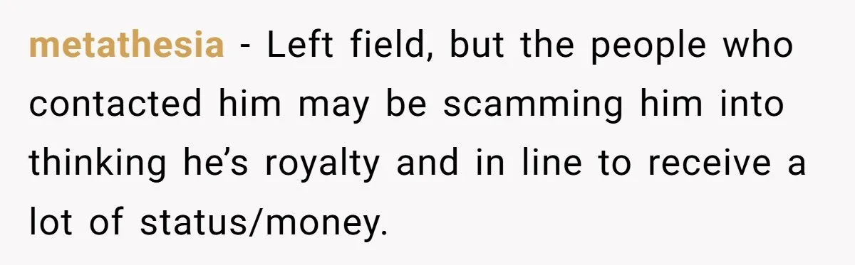 metathesia − Left field, but the people who contacted him may be scamming him into thinking he’s royalty and in line to receive a lot of status/money.