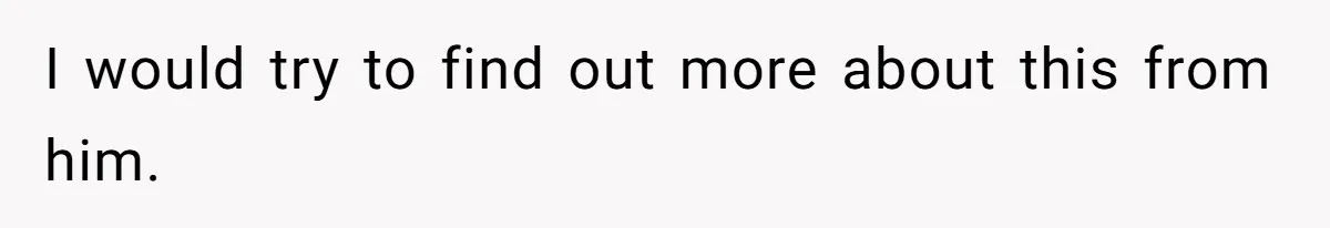 I would try to find out more about this from him.