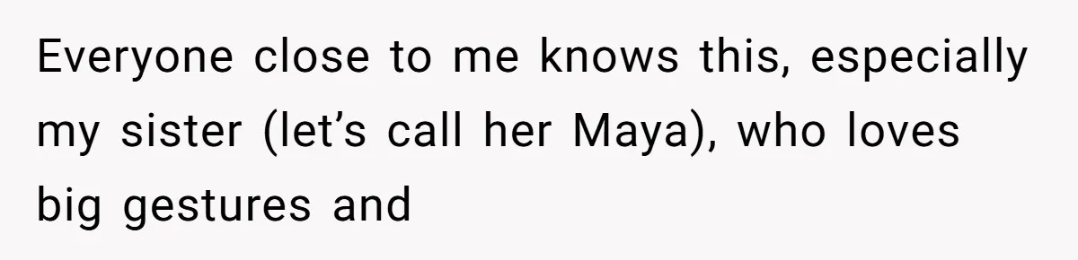 Everyone close to me knows this, especially my sister (let’s call her Maya), who loves big gestures and