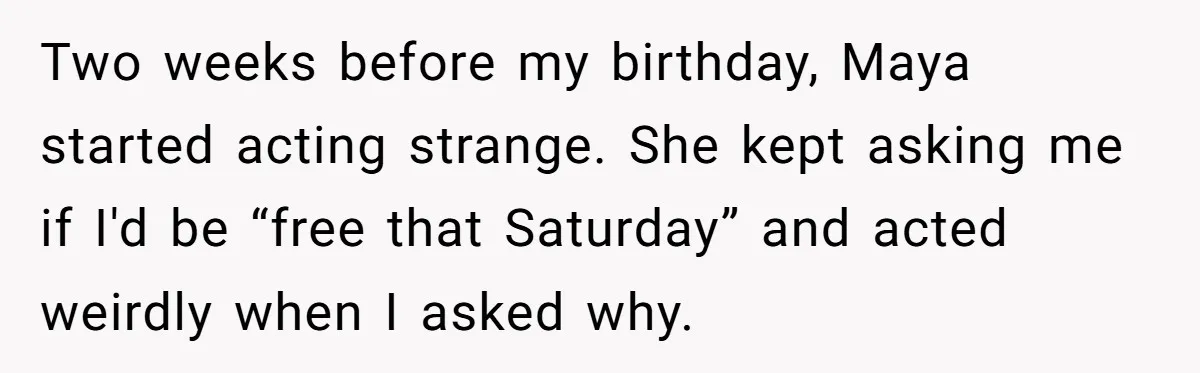 Two weeks before my birthday, Maya started acting strange. She kept asking me if I'd be “free that Saturday” and acted weirdly when I asked why.