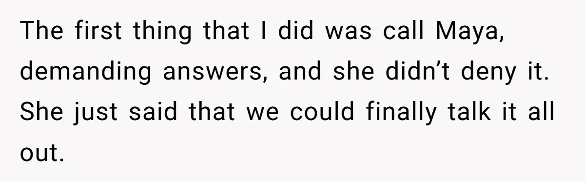 The first thing that I did was call Maya, demanding answers, and she didn’t deny it. She just said that we could finally talk it all out.