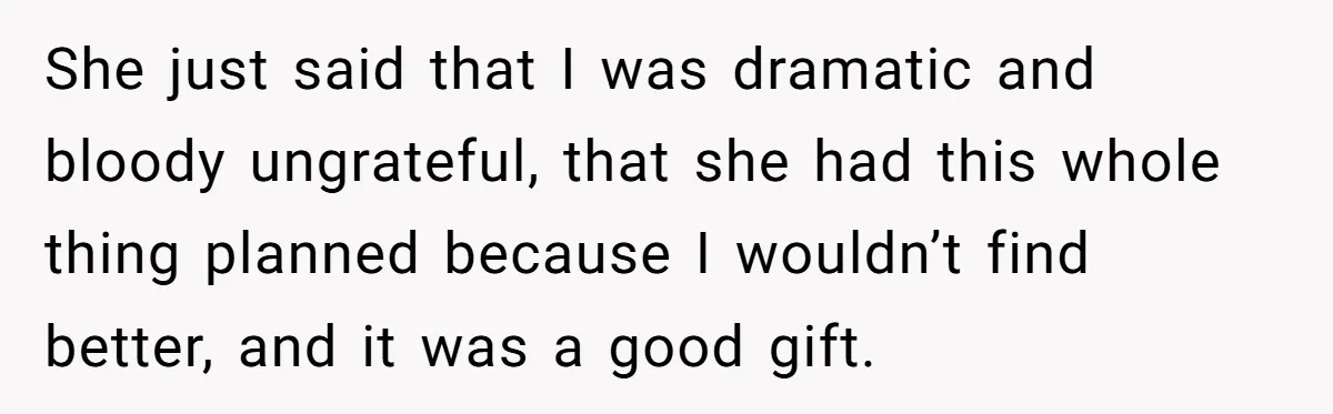 She just said that I was dramatic and bloody ungrateful, that she had this whole thing planned because I wouldn’t find better, and it was a good gift.