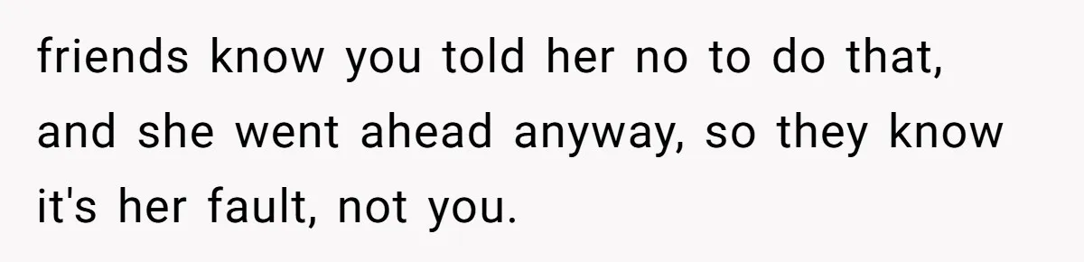 friends know you told her no to do that, and she went ahead anyway, so they know it's her fault, not you.