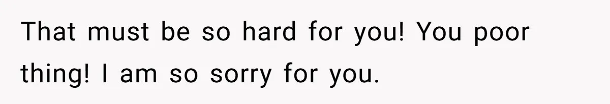 That must be so hard for you! You poor thing! I am so sorry for you.
