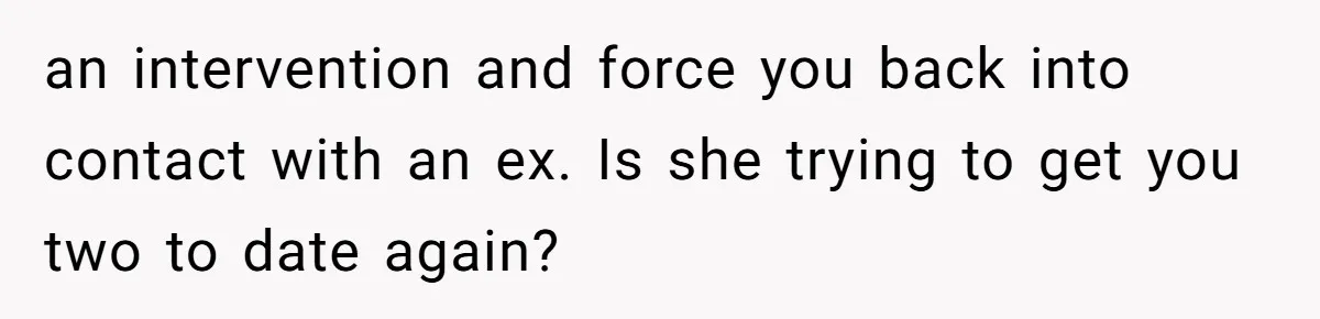 an intervention and force you back into contact with an ex. Is she trying to get you two to date again?