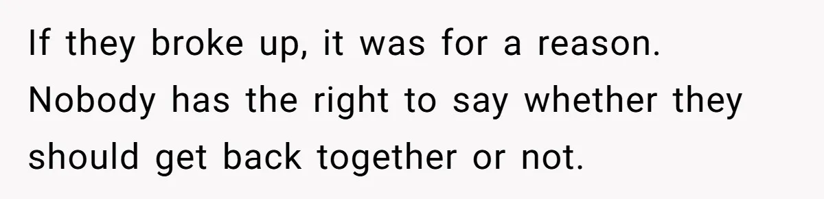 If they broke up, it was for a reason. Nobody has the right to say whether they should get back together or not.