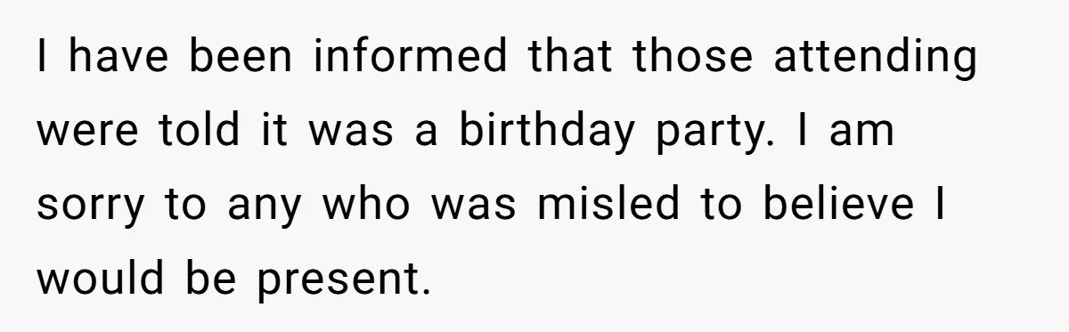 I have been informed that those attending were told it was a birthday party. I am sorry to any who was misled to believe I would be present.