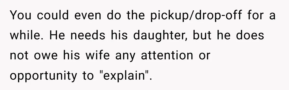 Husband Walks Out On His Family And Leaves Young Daughter Behind For Days After Wife's Affair You could even do the pickup/drop-off for a while. He needs his daughter, but he does not owe his wife any attention or opportunity to "explain".