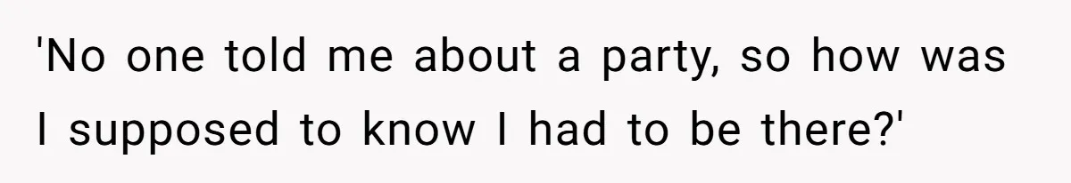 'No one told me about a party, so how was I supposed to know I had to be there?'