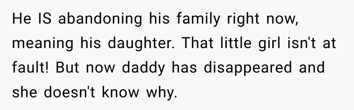 Husband Walks Out On His Family And Leaves Young Daughter Behind For Days After Wife's Affair He IS abandoning his family right now, meaning his daughter. That little girl isn't at fault! But now daddy has disappeared and she doesn't know why.