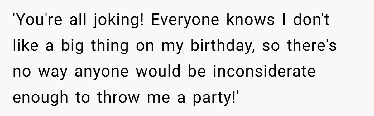'You're all joking! Everyone knows I don't like a big thing on my birthday, so there's no way anyone would be inconsiderate enough to throw me a party!'