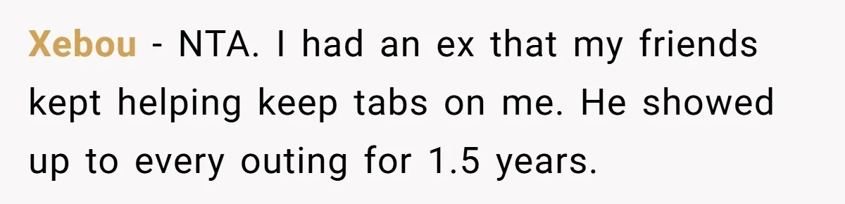 Xebou − NTA. I had an ex that my friends kept helping keep tabs on me. He showed up to every outing for 1.5 years.