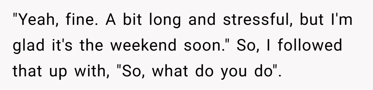 "Yeah, fine. A bit long and stressful, but I'm glad it's the weekend soon." So, I followed that up with, "So, what do you do".