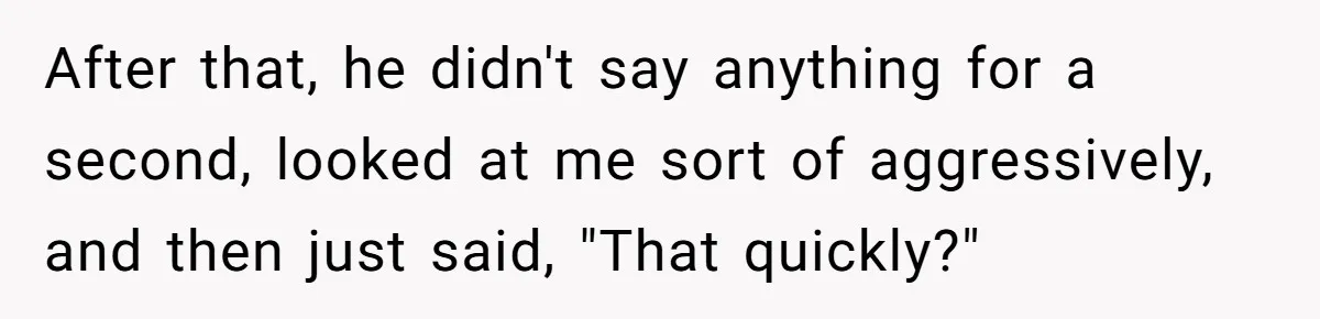 After that, he didn't say anything for a second, looked at me sort of aggressively, and then just said, "That quickly?"