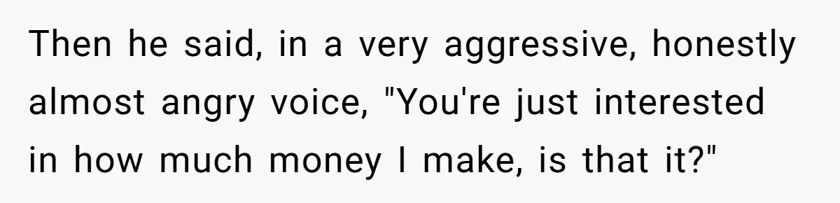 Then he said, in a very aggressive, honestly almost angry voice, "You're just interested in how much money I make, is that it?"