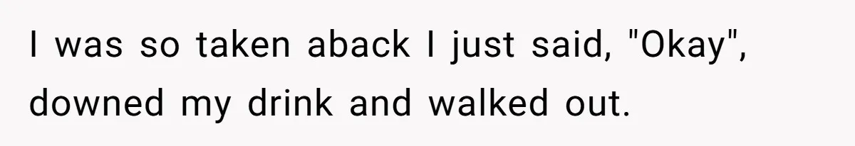I was so taken aback I just said, "Okay", downed my drink and walked out.