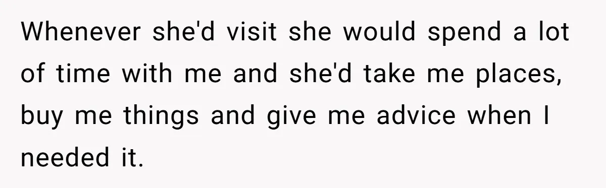 Whenever she'd visit she would spend a lot of time with me and she'd take me places, buy me things and give me advice when I needed it.