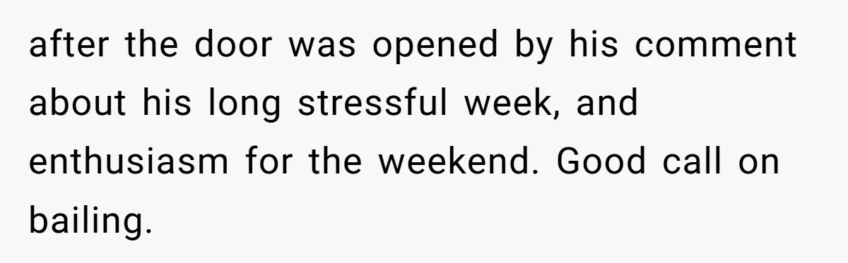 after the door was opened by his comment about his long stressful week, and enthusiasm for the weekend. Good call on bailing.