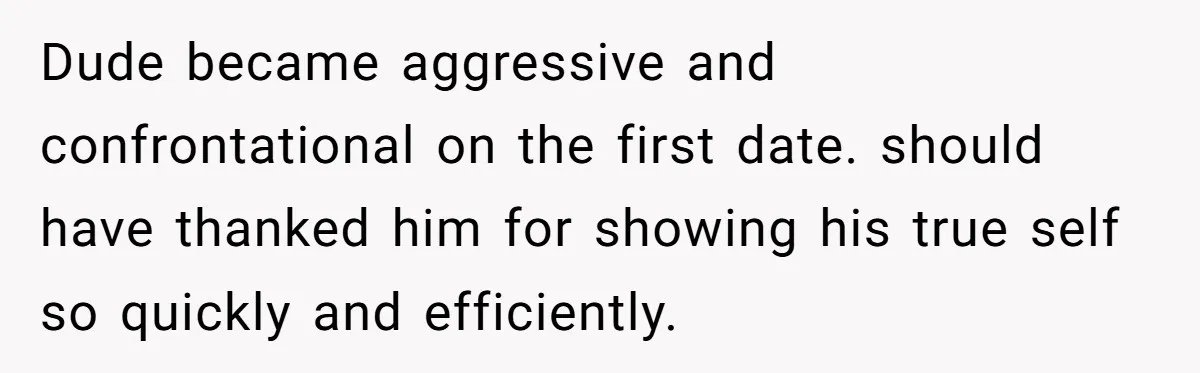 Dude became aggressive and confrontational on the first date. should have thanked him for showing his true self so quickly and efficiently.