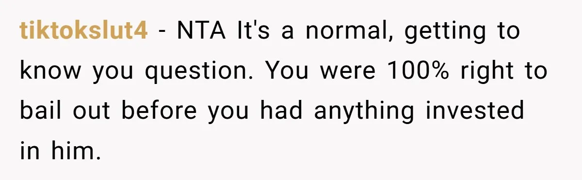 tiktokslut4 − NTA It's a normal, getting to know you question. You were 100% right to bail out before you had anything invested in him.