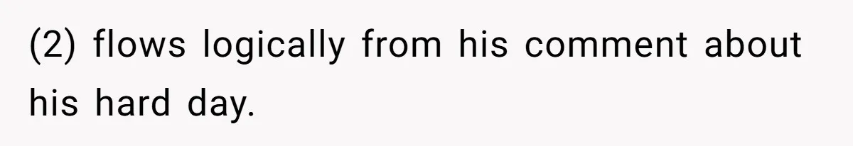 (2) flows logically from his comment about his hard day.
