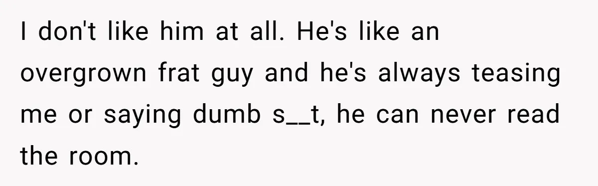 I don't like him at all. He's like an overgrown frat guy and he's always teasing me or saying dumb s__t, he can never read the room.
