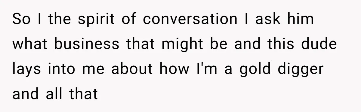 So I the spirit of conversation I ask him what business that might be and this dude lays into me about how I'm a gold digger and all that