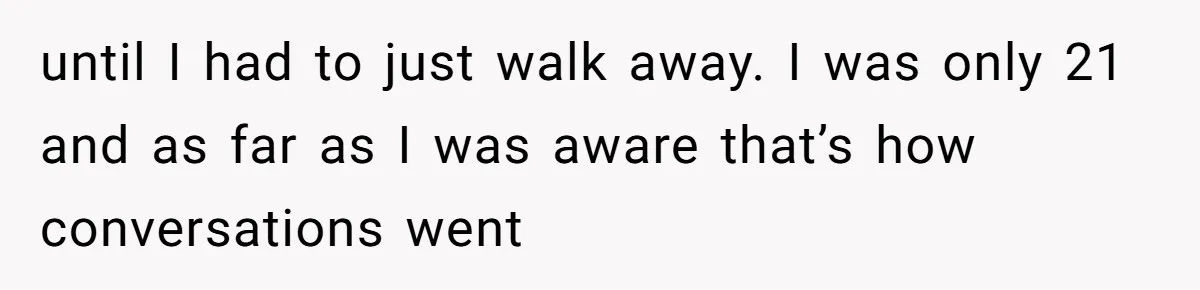 until I had to just walk away. I was only 21 and as far as I was aware that’s how conversations went