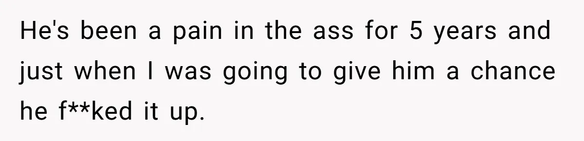 He's been a pain in the ass for 5 years and just when I was going to give him a chance he f**ked it up.