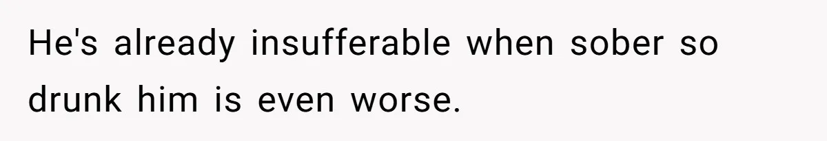 He's already insufferable when sober so drunk him is even worse.