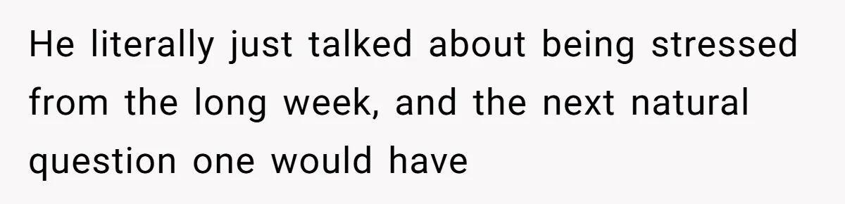 He literally just talked about being stressed from the long week, and the next natural question one would have
