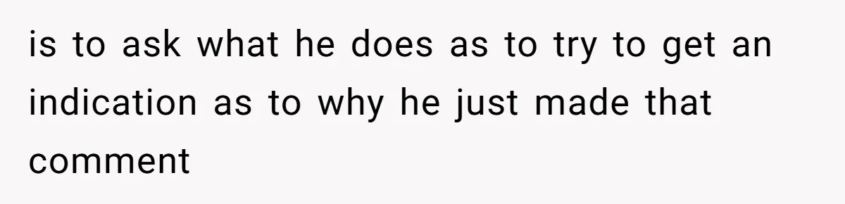 is to ask what he does as to try to get an indication as to why he just made that comment