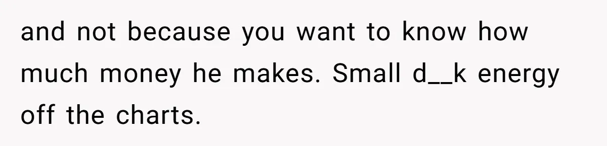 and not because you want to know how much money he makes. Small d__k energy off the charts.