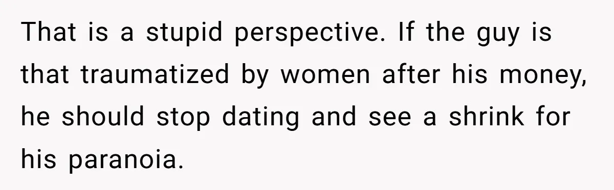 That is a stupid perspective. If the guy is that traumatized by women after his money, he should stop dating and see a shrink for his paranoia.