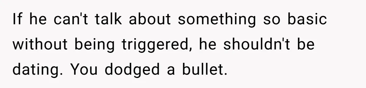 If he can't talk about something so basic without being triggered, he shouldn't be dating. You dodged a bullet.