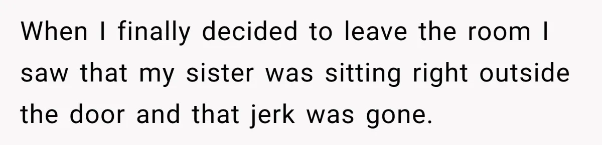 When I finally decided to leave the room I saw that my sister was sitting right outside the door and that jerk was gone.