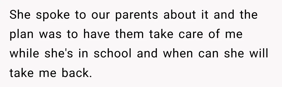 She spoke to our parents about it and the plan was to have them take care of me while she's in school and when can she will take me back.