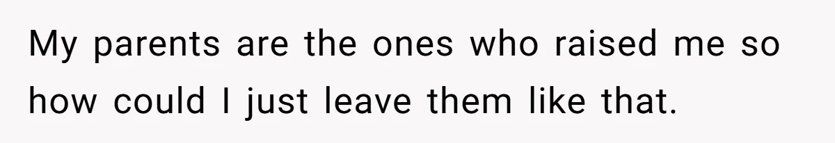 My parents are the ones who raised me so how could I just leave them like that.