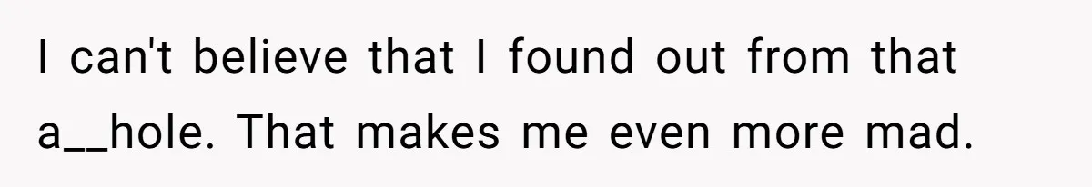 I can't believe that I found out from that a__hole. That makes me even more mad.