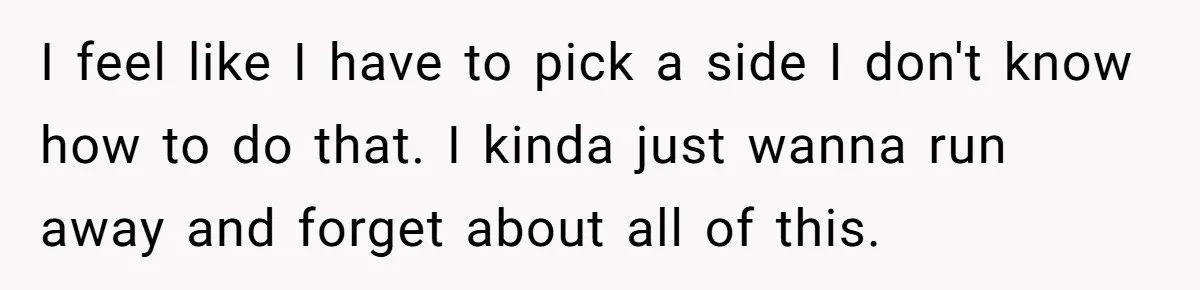 I feel like I have to pick a side I don't know how to do that. I kinda just wanna run away and forget about all of this.