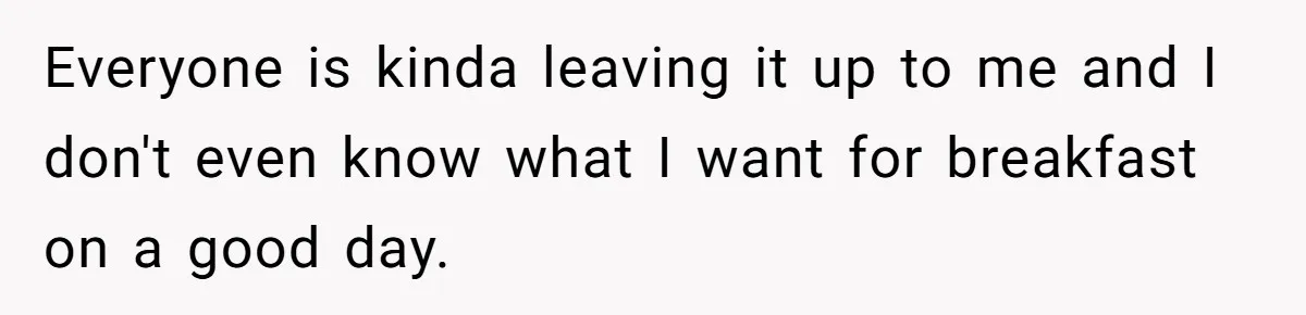Everyone is kinda leaving it up to me and I don't even know what I want for breakfast on a good day.