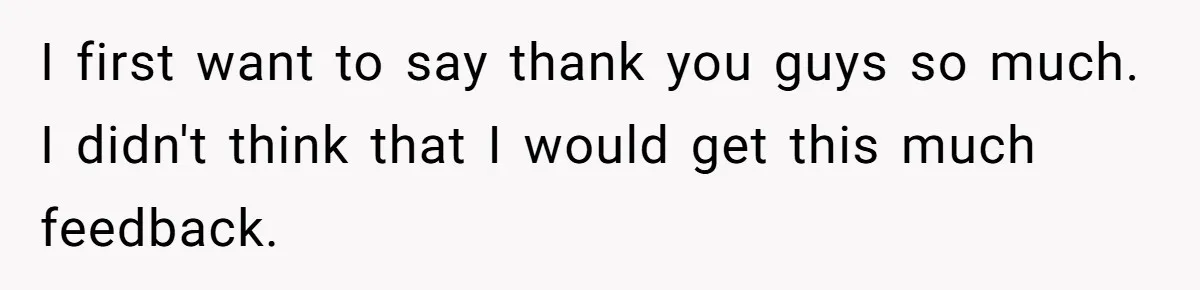 I first want to say thank you guys so much. I didn't think that I would get this much feedback.